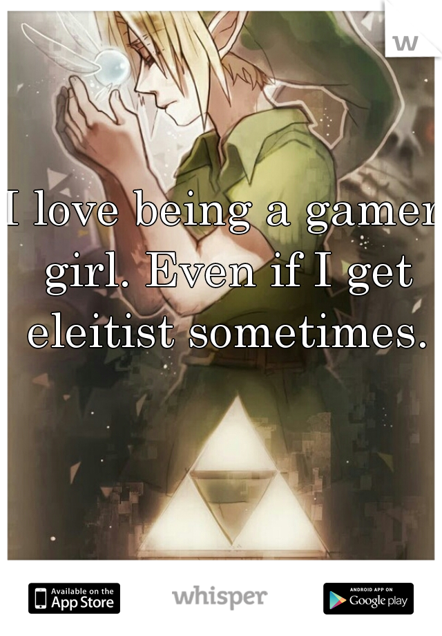 I love being a gamer girl. Even if I get eleitist sometimes.