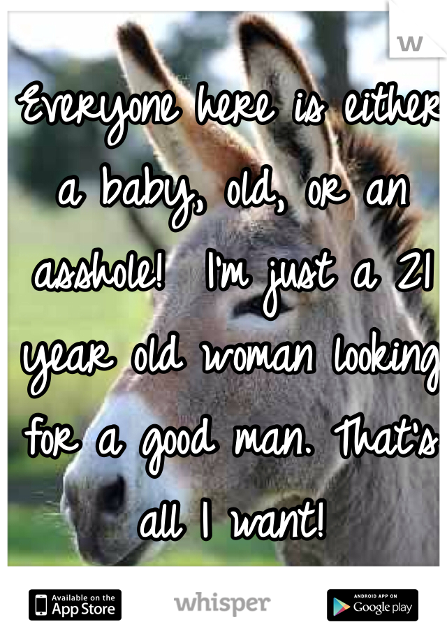 Everyone here is either a baby, old, or an asshole!  I'm just a 21 year old woman looking for a good man. That's all I want! 