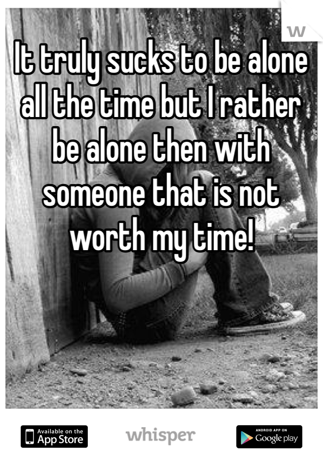 It truly sucks to be alone all the time but I rather be alone then with someone that is not worth my time! 