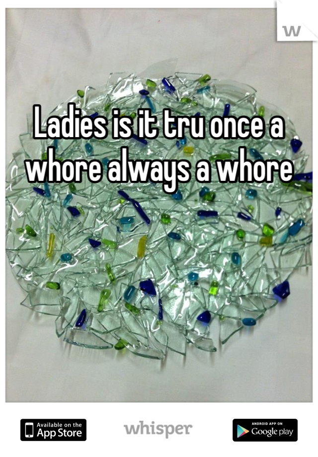 Ladies is it tru once a whore always a whore 