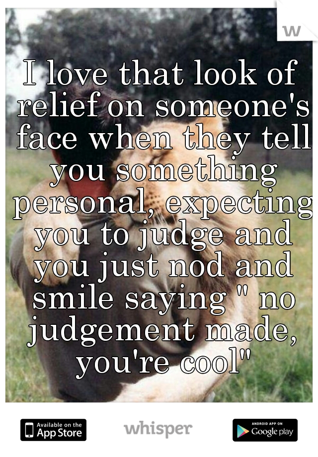 I love that look of relief on someone's face when they tell you something personal, expecting you to judge and you just nod and smile saying " no judgement made, you're cool"