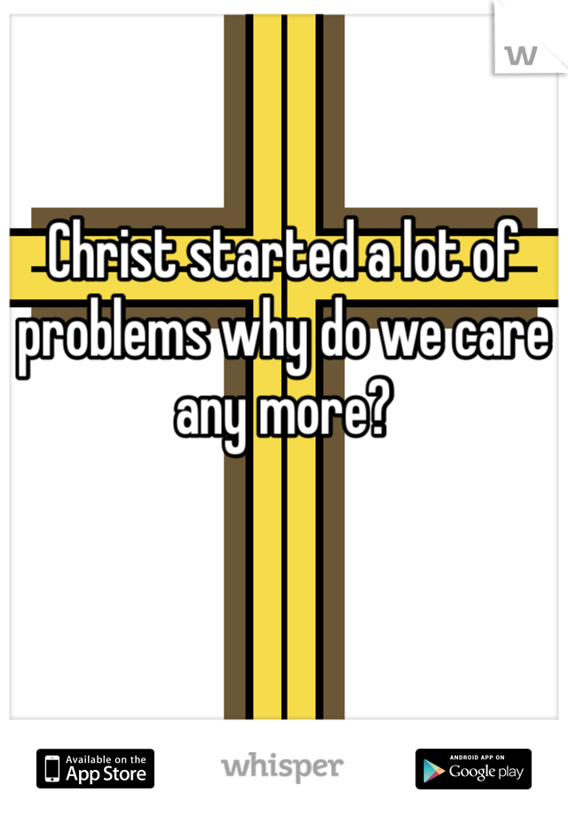 Christ started a lot of problems why do we care any more?