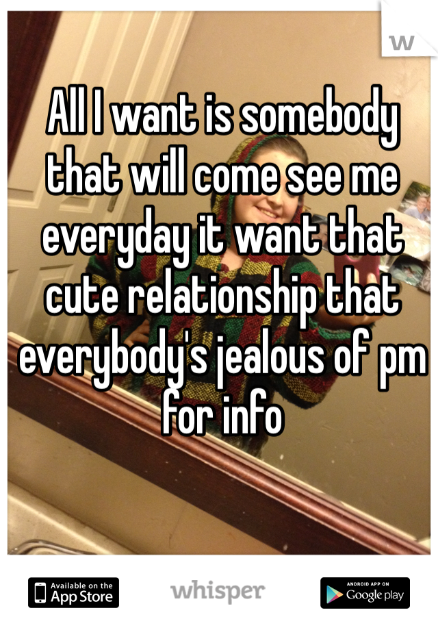 All I want is somebody that will come see me everyday it want that cute relationship that everybody's jealous of pm for info
