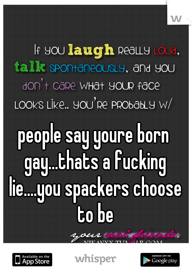 people say youre born gay...thats a fucking lie....you spackers choose to be