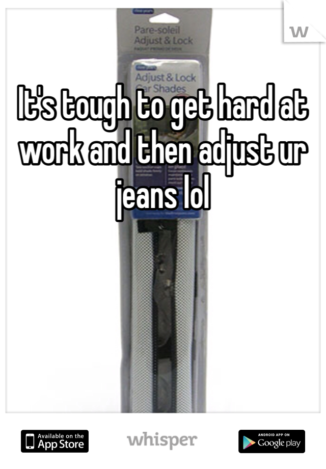 It's tough to get hard at work and then adjust ur jeans lol 