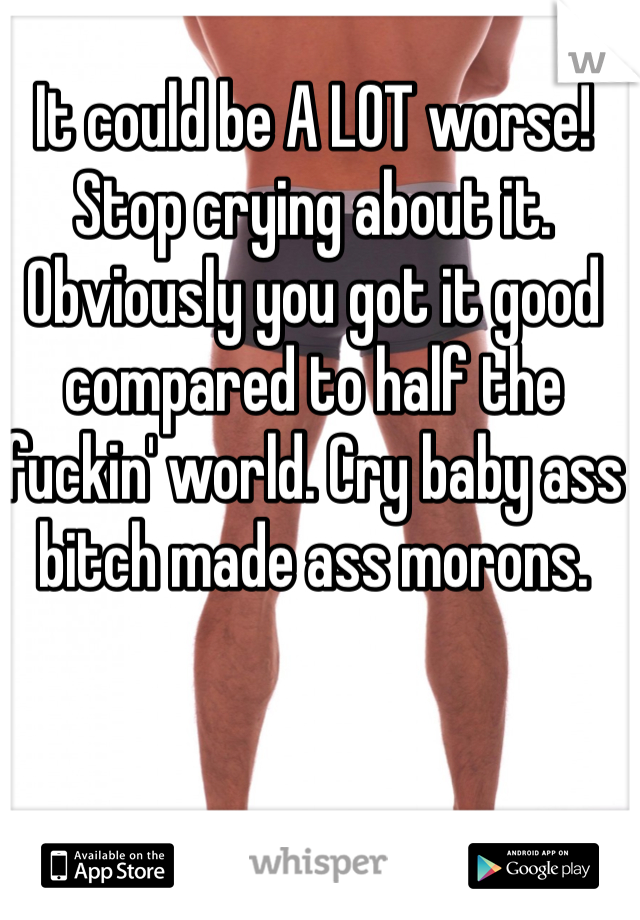 It could be A LOT worse! Stop crying about it. Obviously you got it good compared to half the fuckin' world. Cry baby ass bitch made ass morons.