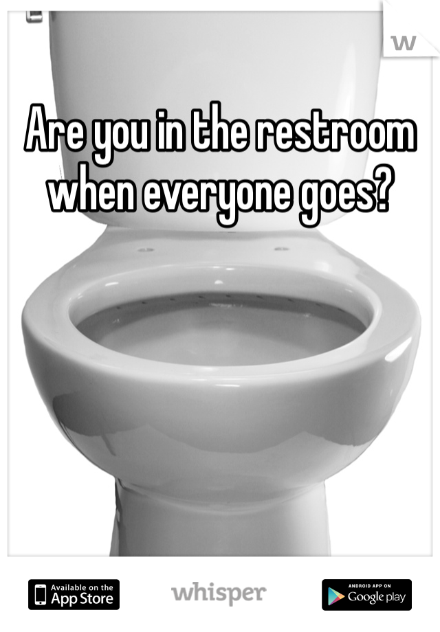 Are you in the restroom when everyone goes? 
