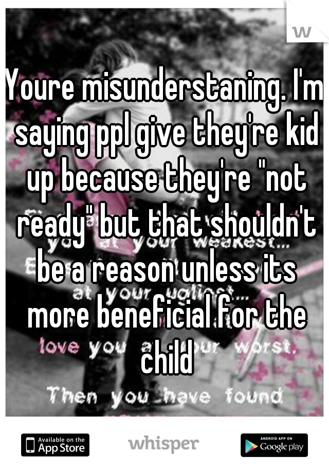 Youre misunderstaning. I'm saying ppl give they're kid up because they're "not ready" but that shouldn't be a reason unless its more beneficial for the child