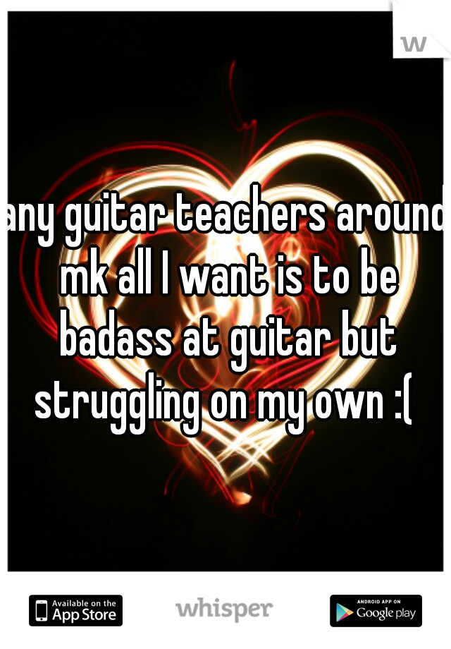 any guitar teachers around mk all I want is to be badass at guitar but struggling on my own :( 