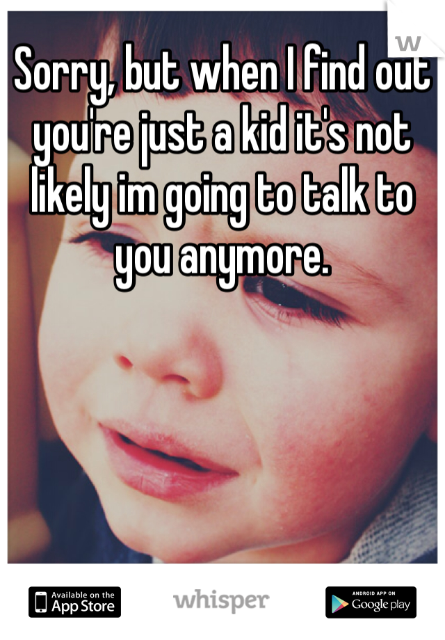 Sorry, but when I find out you're just a kid it's not likely im going to talk to you anymore. 