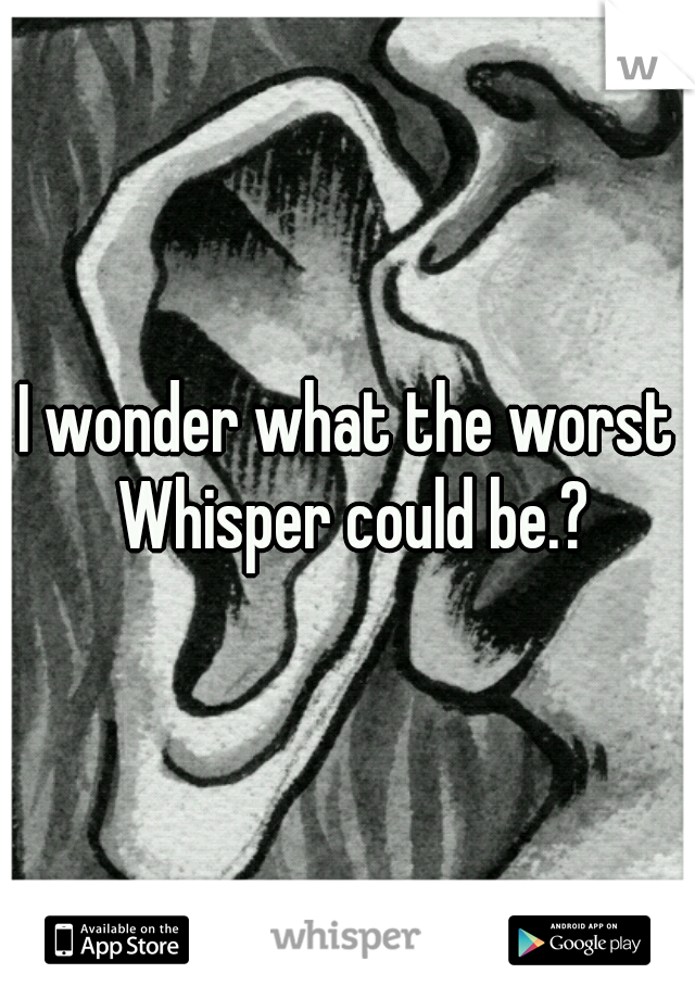 I wonder what the worst Whisper could be.?