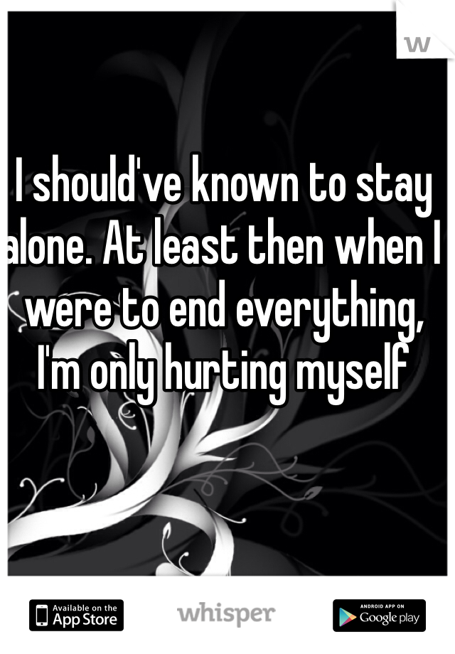 I should've known to stay alone. At least then when I were to end everything, I'm only hurting myself