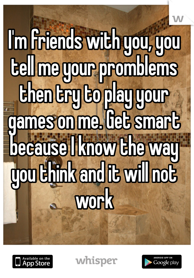 I'm friends with you, you tell me your promblems then try to play your games on me. Get smart because I know the way you think and it will not work 