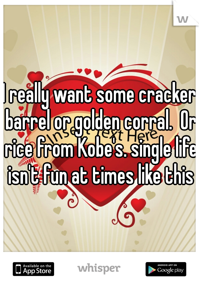 I really want some cracker barrel or golden corral.  Or rice from Kobe's. single life isn't fun at times like this