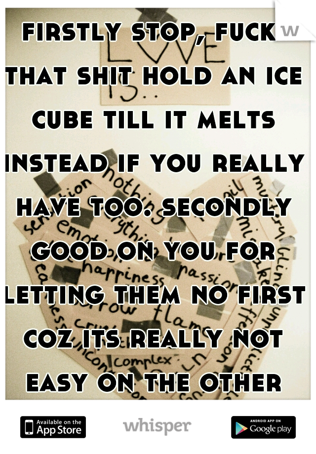 firstly stop, fuck that shit hold an ice cube till it melts instead if you really have too. secondly good on you for letting them no first coz its really not easy on the other end of it! :,( chin up 