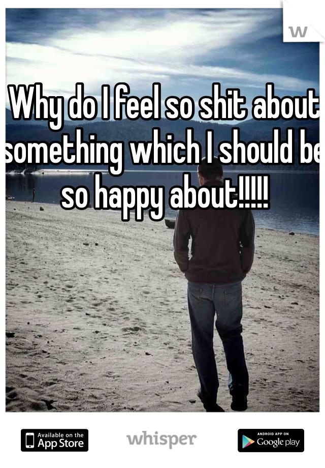 Why do I feel so shit about something which I should be so happy about!!!!! 