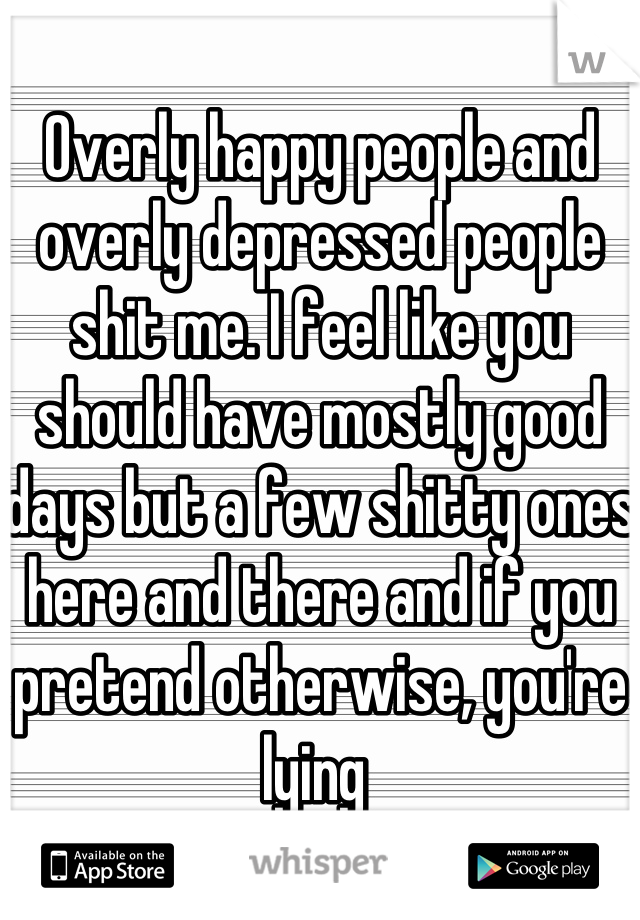 Overly happy people and overly depressed people shit me. I feel like you should have mostly good days but a few shitty ones here and there and if you pretend otherwise, you're lying 