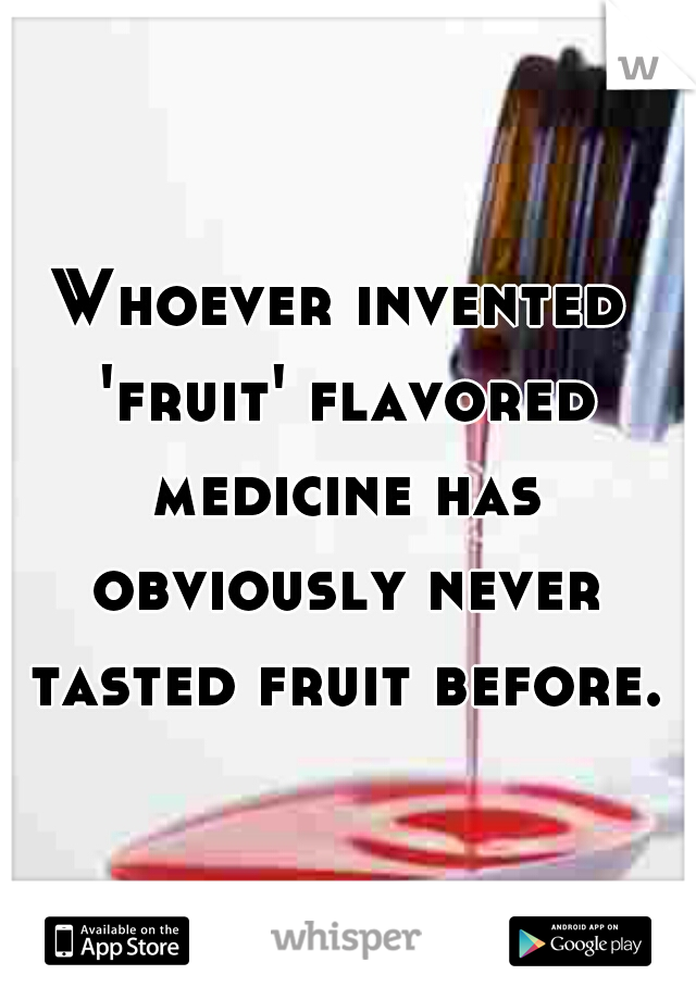 Whoever invented 'fruit' flavored medicine has obviously never tasted fruit before.