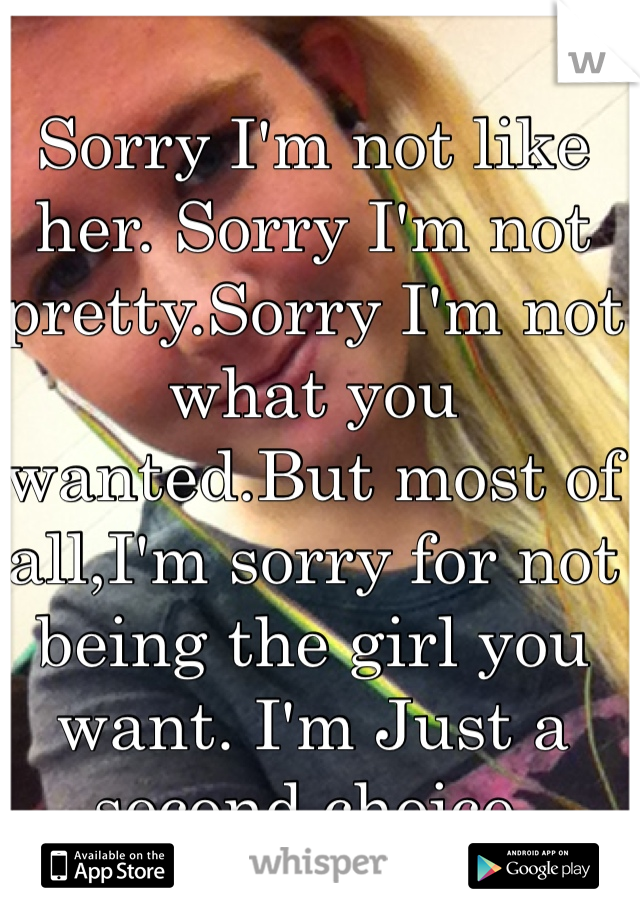 Sorry I'm not like her. Sorry I'm not pretty.Sorry I'm not what you wanted.But most of all,I'm sorry for not being the girl you want. I'm Just a second choice.
