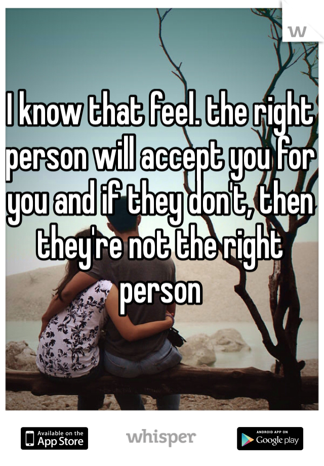 I know that feel. the right person will accept you for you and if they don't, then they're not the right person