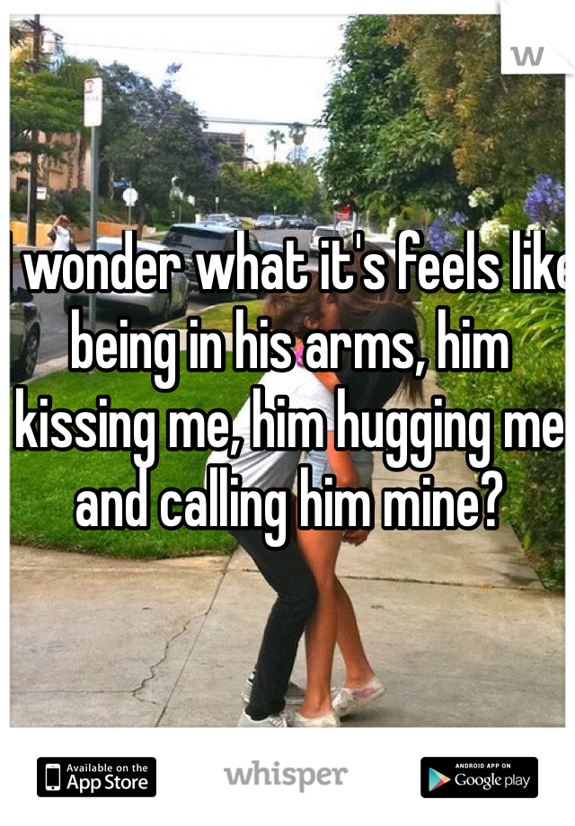 I wonder what it's feels like being in his arms, him kissing me, him hugging me and calling him mine? 
