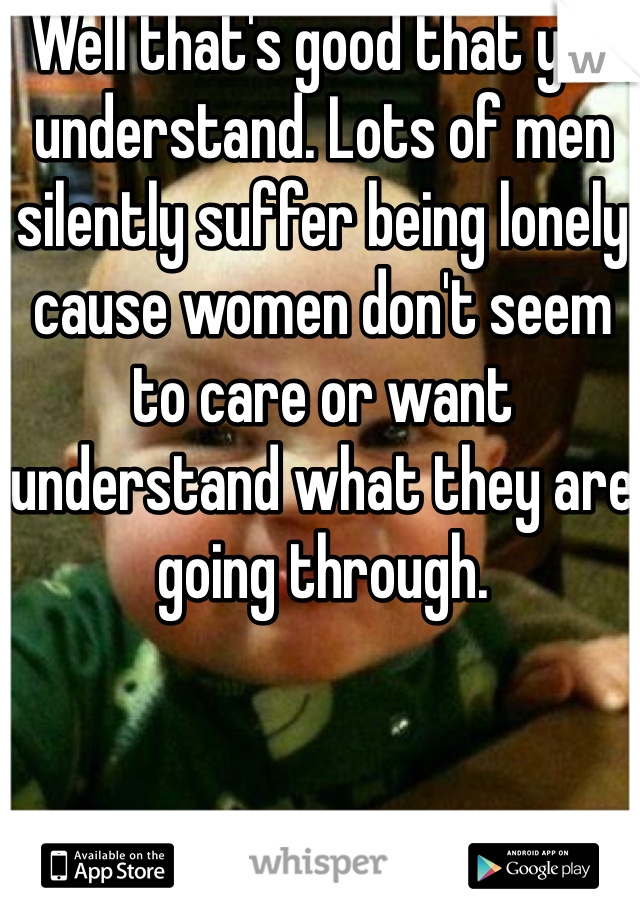 Well that's good that you understand. Lots of men silently suffer being lonely cause women don't seem to care or want understand what they are going through. 