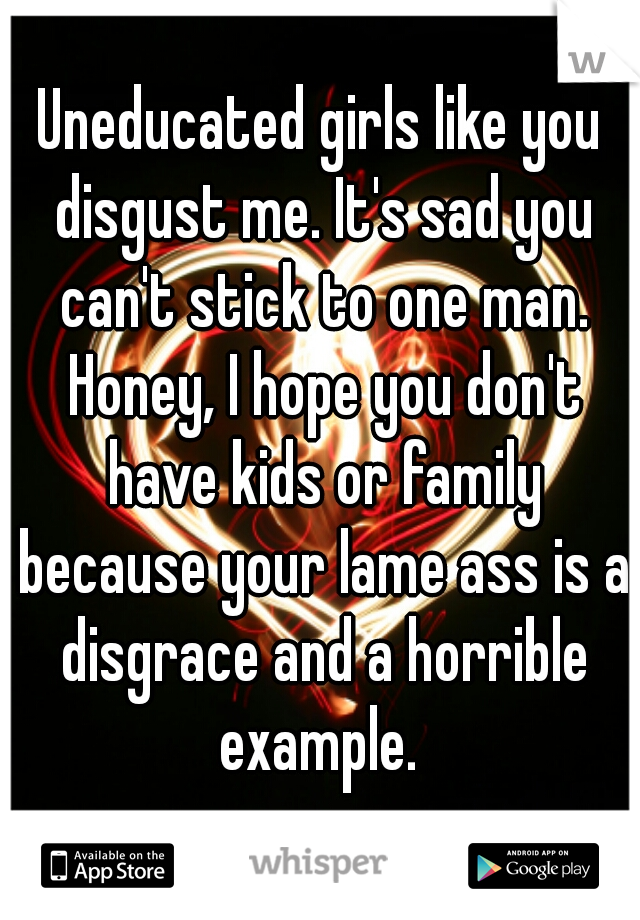 Uneducated girls like you disgust me. It's sad you can't stick to one man. Honey, I hope you don't have kids or family because your lame ass is a disgrace and a horrible example. 