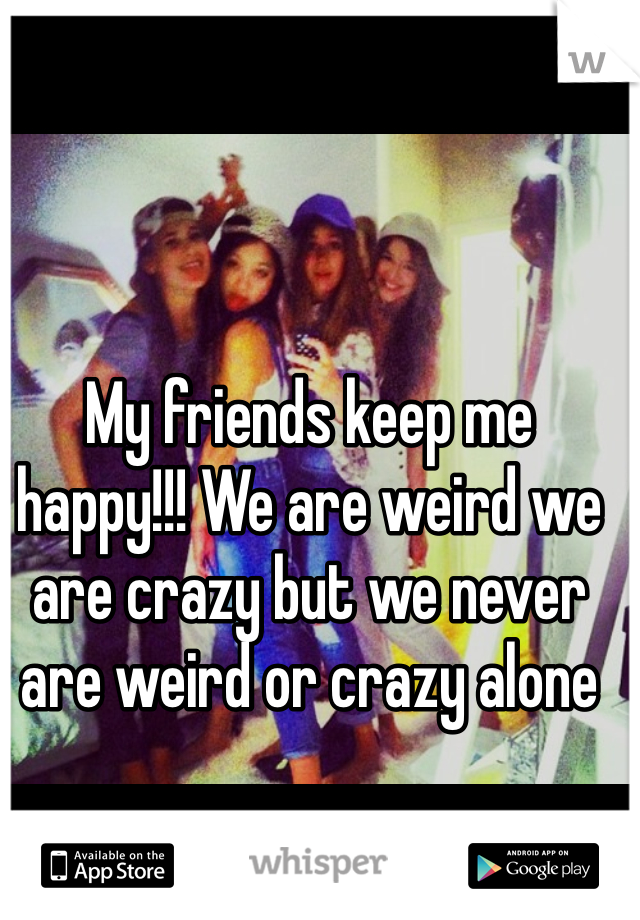 My friends keep me happy!!! We are weird we are crazy but we never are weird or crazy alone 