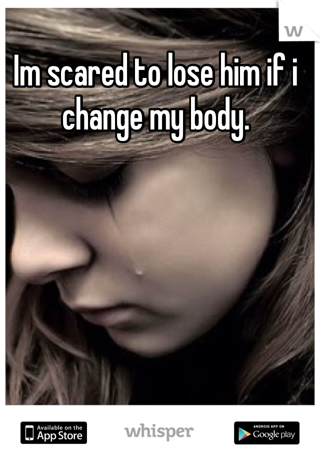 Im scared to lose him if i change my body. 
