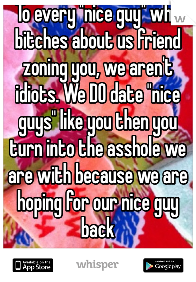 To every "nice guy" who bitches about us friend zoning you, we aren't idiots. We DO date "nice guys" like you then you turn into the asshole we are with because we are hoping for our nice guy back
