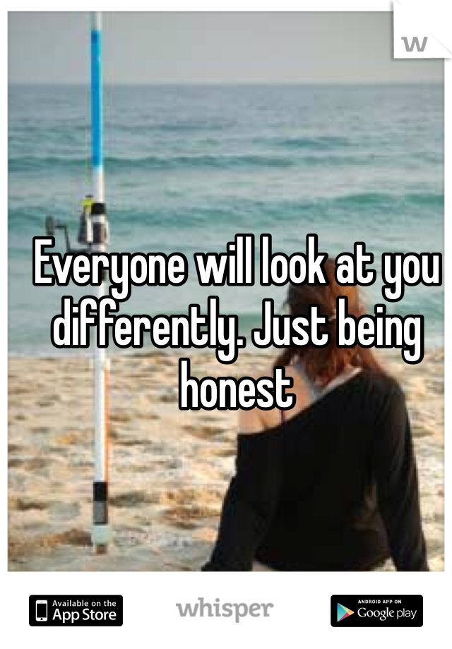 Everyone will look at you differently. Just being honest