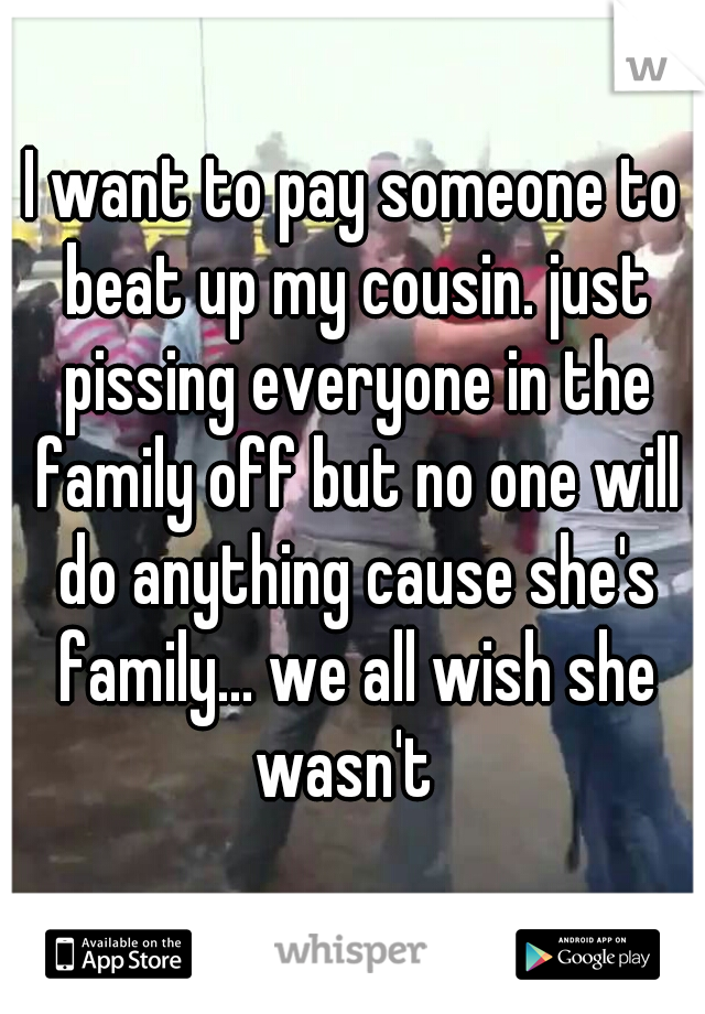 I want to pay someone to beat up my cousin. just pissing everyone in the family off but no one will do anything cause she's family... we all wish she wasn't  