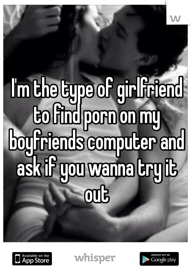 I'm the type of girlfriend to find porn on my boyfriends computer and ask if you wanna try it out 
