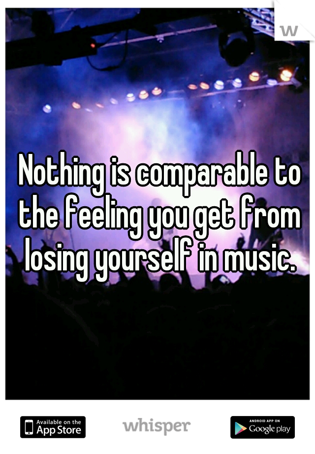 Nothing is comparable to the feeling you get from losing yourself in music.