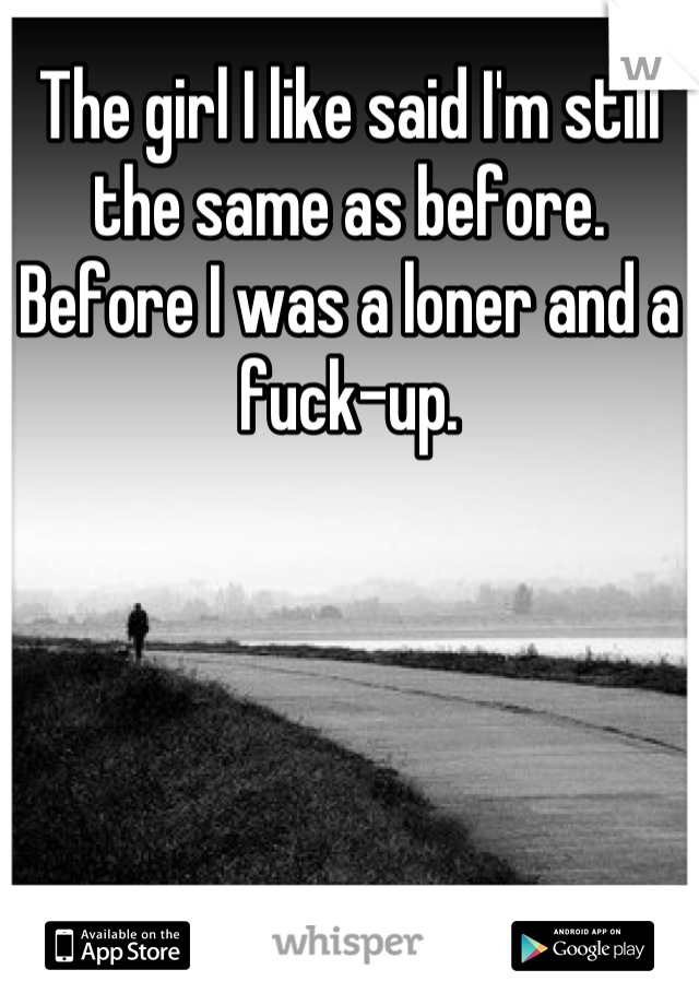 The girl I like said I'm still the same as before. Before I was a loner and a fuck-up.