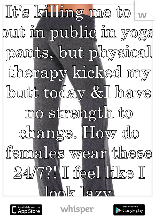 It's killing me to be out in public in yoga pants, but physical therapy kicked my butt today &I have no strength to change. How do females wear these 24/7?! I feel like I look lazy.