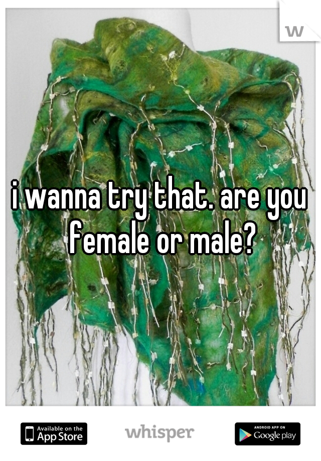 i wanna try that. are you female or male?