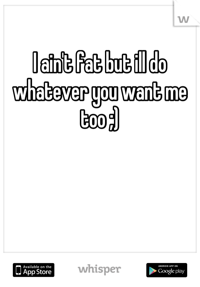 I ain't fat but ill do whatever you want me too ;)