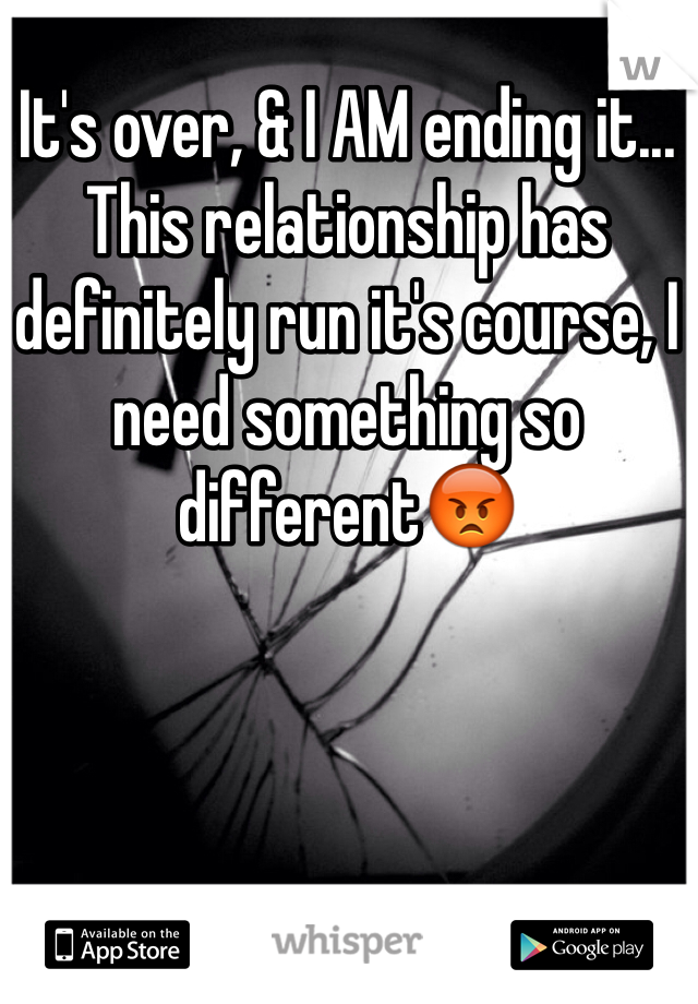 It's over, & I AM ending it... This relationship has definitely run it's course, I need something so different😡