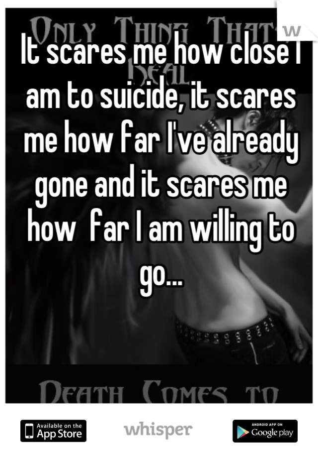 It scares me how close I am to suicide, it scares me how far I've already gone and it scares me how  far I am willing to go...