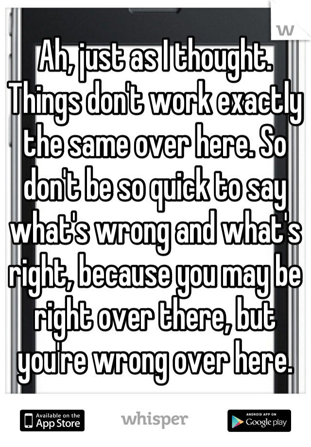 Ah, just as I thought. Things don't work exactly the same over here. So don't be so quick to say what's wrong and what's right, because you may be right over there, but you're wrong over here.