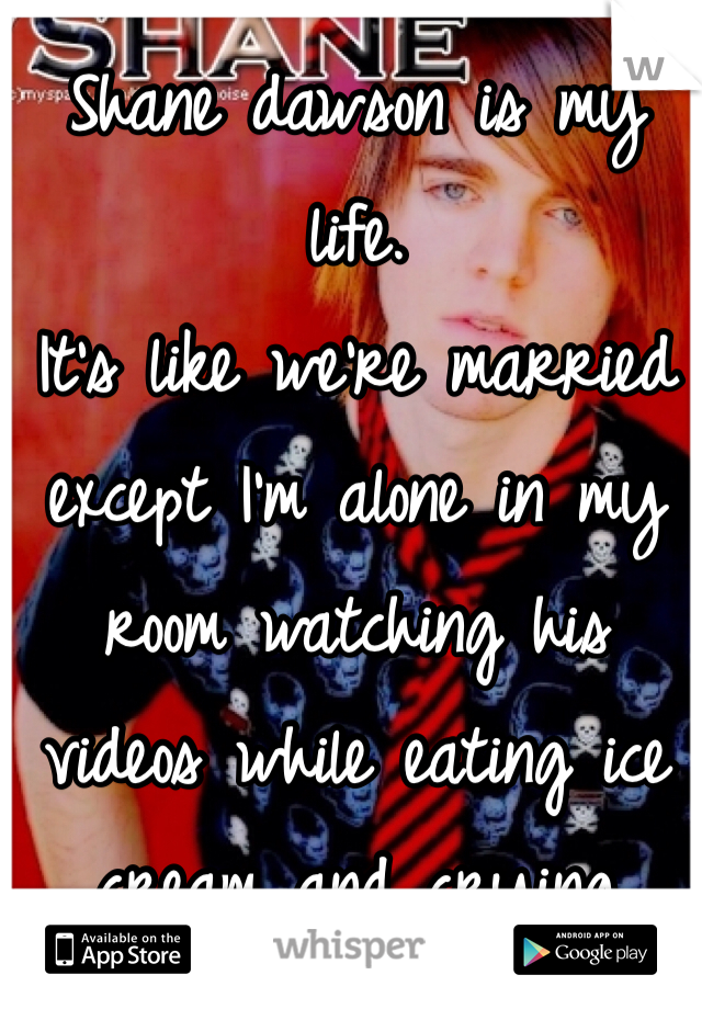Shane dawson is my life.
It's like we're married except I'm alone in my room watching his videos while eating ice cream and crying
