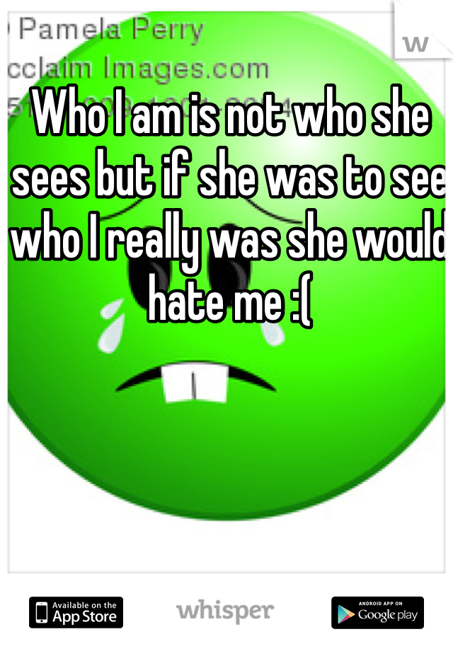 Who I am is not who she sees but if she was to see who I really was she would hate me :(