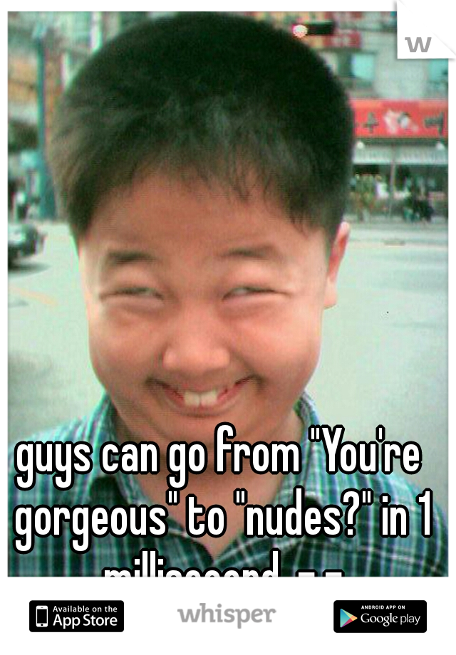 guys can go from "You're gorgeous" to "nudes?" in 1 millisecond. -.-