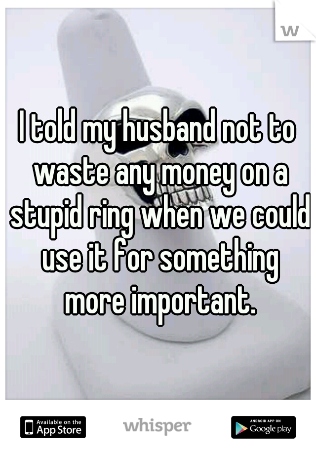 I told my husband not to waste any money on a stupid ring when we could use it for something more important.