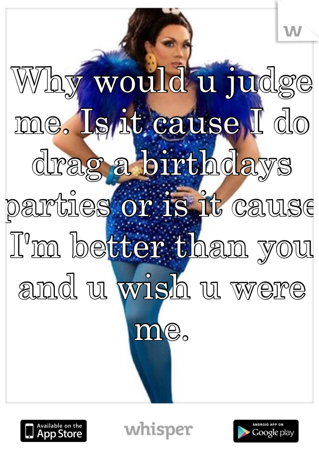 Why would u judge me. Is it cause I do drag a birthdays parties or is it cause I'm better than you and u wish u were me. 