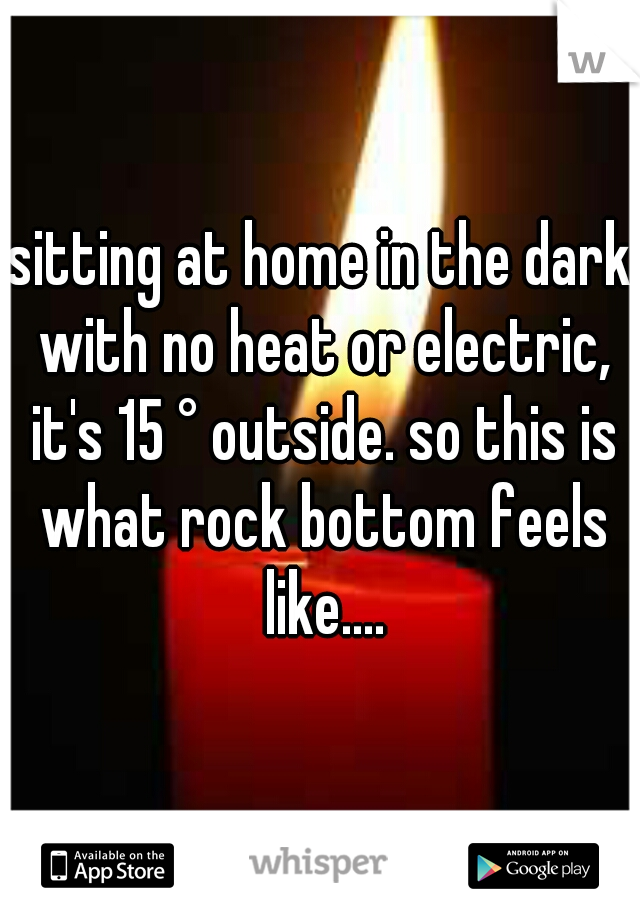 sitting at home in the dark with no heat or electric, it's 15 ° outside. so this is what rock bottom feels like....