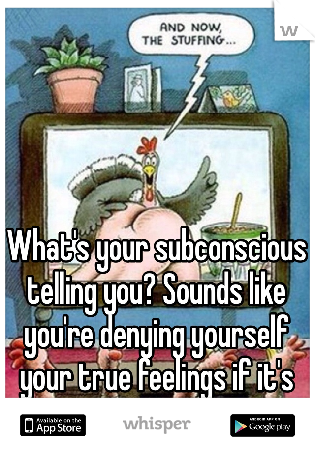 What's your subconscious telling you? Sounds like you're denying yourself your true feelings if it's like that