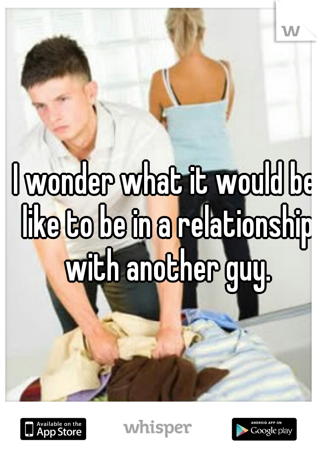 I wonder what it would be like to be in a relationship with another guy.