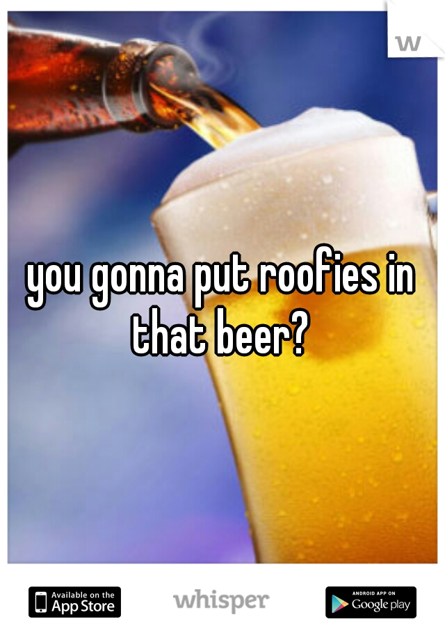 you gonna put roofies in that beer? 